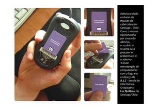 Adesivo colado 
embaixo de 
embaixo de
mouses de 
cybercafés em 
Santiago ‐ Chile. 
Como o mouse 
não funciona 
por causa do 
adesivo,
adesivo
o usuário o 
levanta para 
procurar o 
problema e lê 
o adesivo:
'Estude 
manutenção de 
manutenção de
computadores'
com o logo e o 
endereço da 
A.L.C ‐ escola de 
informática. 
Criada pela 
Los Quiltros de
    Quiltros, de 
Santiago/Chile.
 