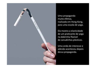 Uma propaganda 
muito efetiva, 
muito efetiva
realizada em Hong Kong, 
para uma escola de yoga. 

Ela mostra a elasticidade 
de um praticante de yoga
de um praticante de yoga
na dobrinha flexível 
de canudinhos plásticos.

Uma onda de interesse e
adesão aconteceu depois
adesão aconteceu depois
dessa propaganda.
 
