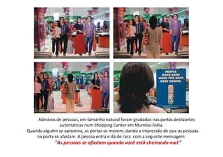 Adesivos de pessoas, em tamanho natural foram grudados nas portas deslizantes 
                automáticas num Shopping Center em Mumbai‐Índia.
Quando alguém se aproxima, as portas se movem, dando a impressão de que as pessoas 
Quando alguém se aproxima, as portas se movem, dando a impressão de que as pessoas
    na porta se afastam. A pessoa entra e dá de cara  com a seguinte mensagem: 
             "As pessoas se afastam quando você está cheirando mal.” 
 