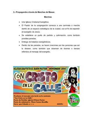 3.- Propaganda a través de Marchas de Masas:
Marchas
 Una Iglesia Cristiana Evangélica.
 El Pastor de la congregación convoca a una caminata o marcha
dentro de un espacio estratégico de la ciudad, con el fin de expandir
el evangelio de Jesús.
 Se establece un punto de partida y culminación, como también
posibles paradas.
 Entrega de tratados evangelisticos.
 Dentro de las paradas, se hacen oraciones por las personas que así
lo deseen, como también que observen de dramas o danzas
referidos al mensaje del evangelio.
 