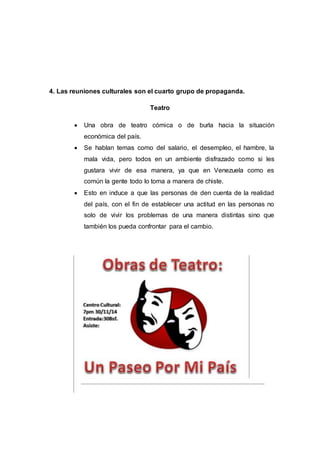 4. Las reuniones culturales son el cuarto grupo de propaganda.
Teatro
 Una obra de teatro cómica o de burla hacia la situación
económica del país.
 Se hablan temas como del salario, el desempleo, el hambre, la
mala vida, pero todos en un ambiente disfrazado como si les
gustara vivir de esa manera, ya que en Venezuela como es
común la gente todo lo toma a manera de chiste.
 Esto en induce a que las personas de den cuenta de la realidad
del país, con el fin de establecer una actitud en las personas no
solo de vivir los problemas de una manera distintas sino que
también los pueda confrontar para el cambio.
 