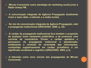    Minuto Consciente como estratégia de marketing social junto à
    Rádio Unesp FM;


    A comunicação integrada da Agência Propagação atualmente
    inclui o meio rádio, a internet, e a mídia revista;


    No mix da comunicação integrada da Agência Propagação, está
    a propaganda institucional (GRACIOSO, 2006, p. 32):


    O caráter da propaganda institucional leva também o propósito
    de qualquer outra campanha publicitária, a de promover uma
    corrente de consciência. Porém, o caráter apelativo e
    persuasivo da propaganda tradicional é abandonado,
    enfatizando o contexto de veracidade das informações,
    conduzidas sugestivamente em caráter jornalístico a um
    significado contextual e cognitivo (GRACIOSO, 2005, p.3).


   A televisão como novo veículo das propagandas do Minuto
    Consciente;
 