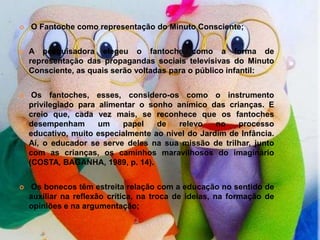    O Fantoche como representação do Minuto Consciente;


   A pesquisadora elegeu o fantoche como a forma de
    representação das propagandas sociais televisivas do Minuto
    Consciente, as quais serão voltadas para o público infantil:


    Os fantoches, esses, considero-os como o instrumento
    privilegiado para alimentar o sonho anímico das crianças. E
    creio que, cada vez mais, se reconhece que os fantoches
    desempenham       um    papel   de   relevo    no   processo
    educativo, muito especialmente ao nível do Jardim de Infância.
    Aí, o educador se serve deles na sua missão de trilhar, junto
    com as crianças, os caminhos maravilhosos do imaginário
    (COSTA, BAGANHA, 1989, p. 14).


    Os bonecos têm estreita relação com a educação no sentido de
    auxiliar na reflexão crítica, na troca de ideias, na formação de
    opiniões e na argumentação;
 
