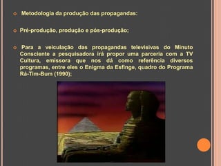    Metodologia da produção das propagandas:


   Pré-produção, produção e pós-produção;


   Para a veiculação das propagandas televisivas do Minuto
    Consciente a pesquisadora irá propor uma parceria com a TV
    Cultura, emissora que nos dá como referência diversos
    programas, entre eles o Enigma da Esfinge, quadro do Programa
    Rá-Tim-Bum (1990);
 