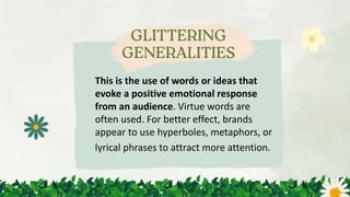 This is the use of words or ideas that
evoke a positive emotional response
from an audience. Virtue words are
often used. For better effect, brands
appear to use hyperboles, metaphors, or
lyrical phrases to attract more attention.
 