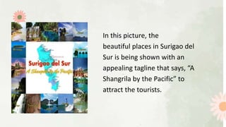 In this picture, the
beautiful places in Surigao del
Sur is being shown with an
appealing tagline that says, “A
Shangrila by the Pacific” to
attract the tourists.
 