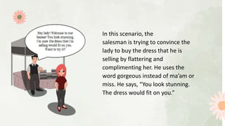 In this scenario, the
salesman is trying to convince the
lady to buy the dress that he is
selling by flattering and
complimenting her. He uses the
word gorgeous instead of ma’am or
miss. He says, “You look stunning.
The dress would fit on you.”
 