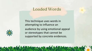 This technique uses words in
attempting to influence an
audience by using emotional appeal
or stereotypes that cannot be
supported by concrete evidences.
 