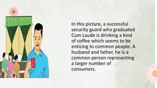 In this picture, a successful
security guard who graduated
Cum Laude is drinking a kind
of coffee which seems to be
enticing to common people. A
husband and father, he is a
common person representing
a larger number of
consumers.
 