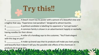 1. ____________. A beach resort has its poster with a picture of a beautiful view and
a tagline that says, “Experience real paradise!,” designed to attract tourists.
2. ____________. A political candidate is labelling his opponent a “corrupt leader”.
3. ____________. A common family is shown in an advertisement happily or excitedly
having noodles for their dinner.
4. ____________. A seller of a handbag says to the customer, “You’ll look elegant
with this bag on you!”
5. ____________. A make-up brand says that its products will make you look young
and beautiful but it doesn’t tell you the possible side effects of the chemicals in
products do to your skin
 