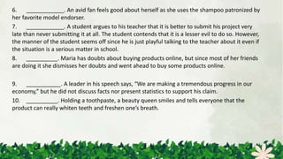 6. ____________. An avid fan feels good about herself as she uses the shampoo patronized by
her favorite model endorser.
7. ____________. A student argues to his teacher that it is better to submit his project very
late than never submitting it at all. The student contends that it is a lesser evil to do so. However,
the manner of the student seems off since he is just playful talking to the teacher about it even if
the situation is a serious matter in school.
8. __________. Maria has doubts about buying products online, but since most of her friends
are doing it she dismisses her doubts and went ahead to buy some products online.
9. ___________. A leader in his speech says, “We are making a tremendous progress in our
economy,” but he did not discuss facts nor present statistics to support his claim.
10. __________. Holding a toothpaste, a beauty queen smiles and tells everyone that the
product can really whiten teeth and freshen one’s breath.
 