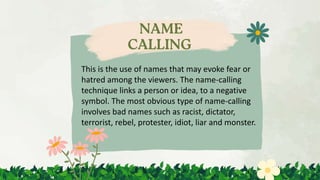 This is the use of names that may evoke fear or
hatred among the viewers. The name-calling
technique links a person or idea, to a negative
symbol. The most obvious type of name-calling
involves bad names such as racist, dictator,
terrorist, rebel, protester, idiot, liar and monster.
 