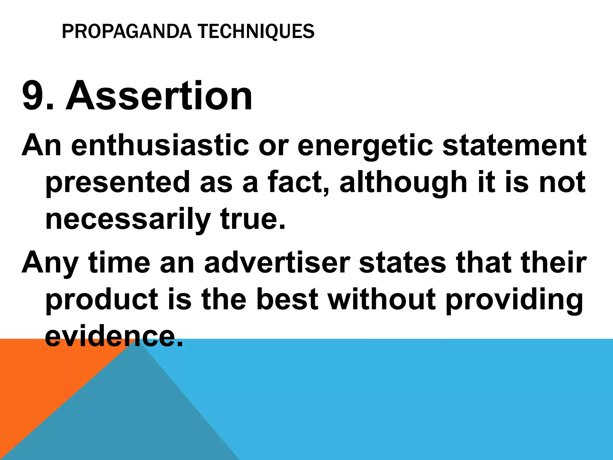 PROPAGANDA TECHNIQUES
9. Assertion
An enthusiastic or energetic statement
presented as a fact, although it is not
necessarily true.
Any time an advertiser states that their
product is the best without providing
evidence.
 
