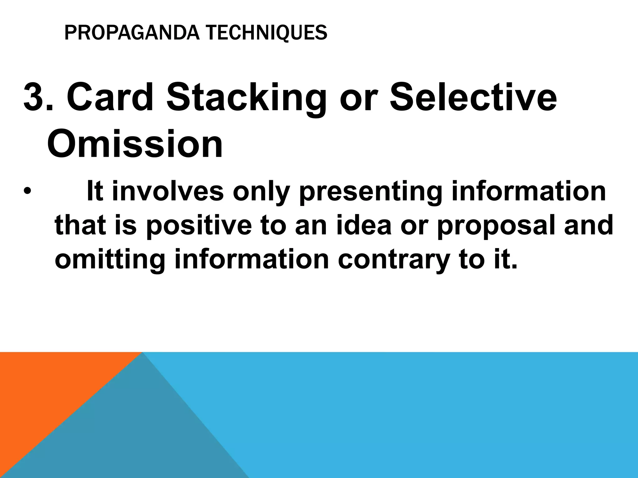 PROPAGANDA TECHNIQUES
3. Card Stacking or Selective
Omission
• It involves only presenting information
that is positive to an idea or proposal and
omitting information contrary to it.
 