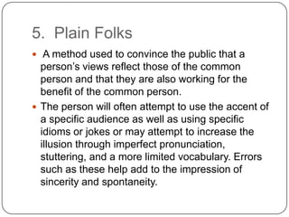 5. Plain Folks
 A method used to convince the public that a
  person’s views reflect those of the common
  person and that they are also working for the
  benefit of the common person.
 The person will often attempt to use the accent of
  a specific audience as well as using specific
  idioms or jokes or may attempt to increase the
  illusion through imperfect pronunciation,
  stuttering, and a more limited vocabulary. Errors
  such as these help add to the impression of
  sincerity and spontaneity.
 