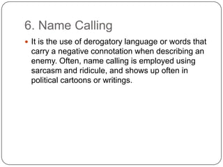 6. Name Calling
 It is the use of derogatory language or words that
 carry a negative connotation when describing an
 enemy. Often, name calling is employed using
 sarcasm and ridicule, and shows up often in
 political cartoons or writings.
 