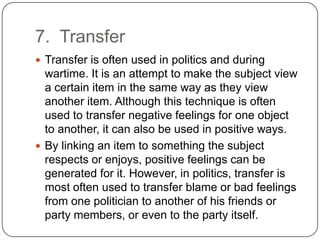 7. Transfer
 Transfer is often used in politics and during
  wartime. It is an attempt to make the subject view
  a certain item in the same way as they view
  another item. Although this technique is often
  used to transfer negative feelings for one object
  to another, it can also be used in positive ways.
 By linking an item to something the subject
  respects or enjoys, positive feelings can be
  generated for it. However, in politics, transfer is
  most often used to transfer blame or bad feelings
  from one politician to another of his friends or
  party members, or even to the party itself.
 