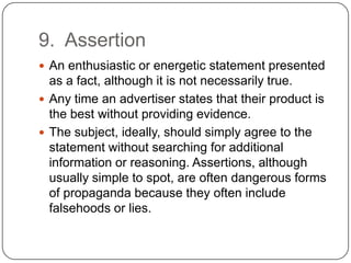9. Assertion
 An enthusiastic or energetic statement presented
  as a fact, although it is not necessarily true.
 Any time an advertiser states that their product is
  the best without providing evidence.
 The subject, ideally, should simply agree to the
  statement without searching for additional
  information or reasoning. Assertions, although
  usually simple to spot, are often dangerous forms
  of propaganda because they often include
  falsehoods or lies.
 
