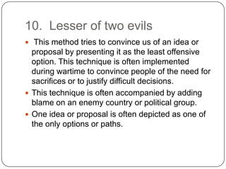 10. Lesser of two evils
 This method tries to convince us of an idea or
  proposal by presenting it as the least offensive
  option. This technique is often implemented
  during wartime to convince people of the need for
  sacrifices or to justify difficult decisions.
 This technique is often accompanied by adding
  blame on an enemy country or political group.
 One idea or proposal is often depicted as one of
  the only options or paths.
 