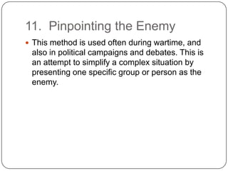 11. Pinpointing the Enemy
 This method is used often during wartime, and
 also in political campaigns and debates. This is
 an attempt to simplify a complex situation by
 presenting one specific group or person as the
 enemy.
 