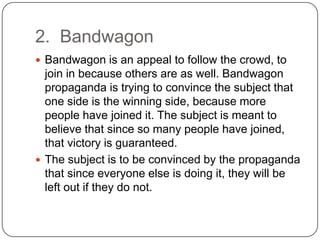 2. Bandwagon
 Bandwagon is an appeal to follow the crowd, to
  join in because others are as well. Bandwagon
  propaganda is trying to convince the subject that
  one side is the winning side, because more
  people have joined it. The subject is meant to
  believe that since so many people have joined,
  that victory is guaranteed.
 The subject is to be convinced by the propaganda
  that since everyone else is doing it, they will be
  left out if they do not.
 
