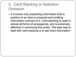 3. Card Stacking or Selective
Omission
 It involves only presenting information that is
 positive to an idea or proposal and omitting
 information contrary to it. Card stacking is used in
 almost all forms of propaganda, and is extremely
 effective in convincing the public. The best way to
 deal with card stacking is to get more information
 