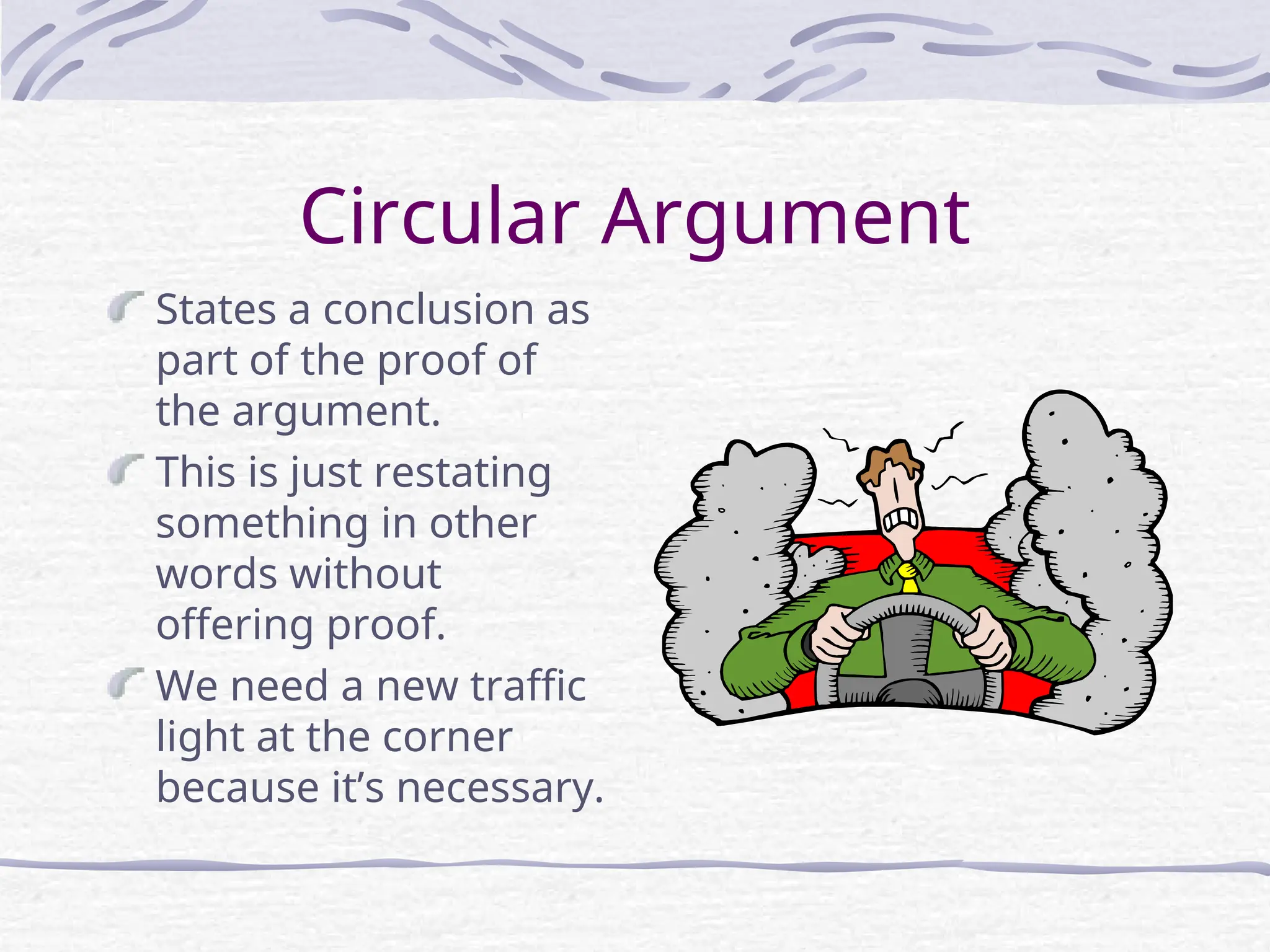 Circular Argument
States a conclusion as
part of the proof of
the argument.
This is just restating
something in other
words without
offering proof.
We need a new traffic
light at the corner
because it’s necessary.
 