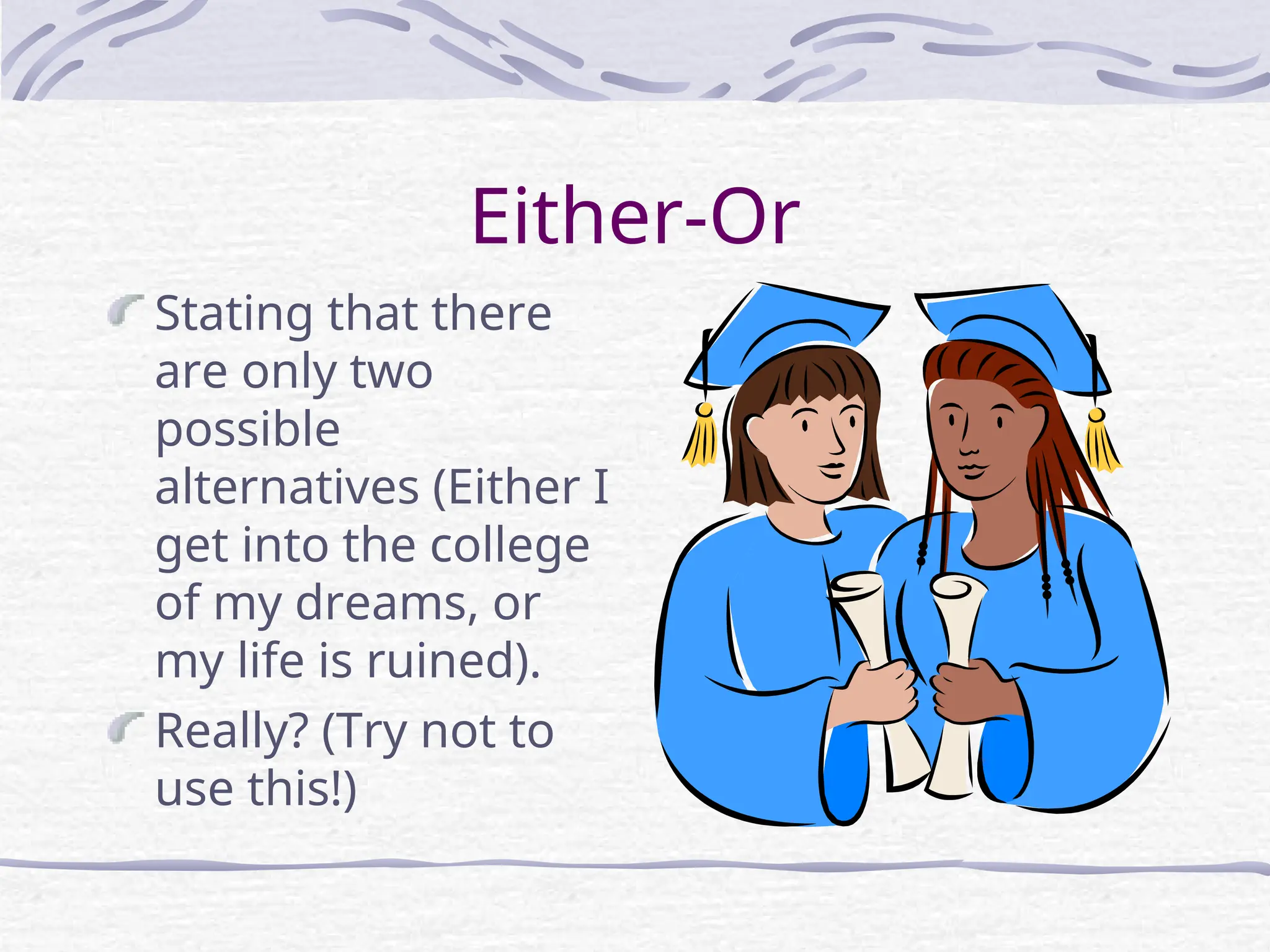 Either-Or
Stating that there
are only two
possible
alternatives (Either I
get into the college
of my dreams, or
my life is ruined).
Really? (Try not to
use this!)
 