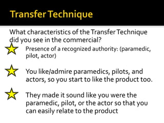 What characteristics of the Transfer Technique
did you see in the commercial?
    Presence of a recognized authority: (paramedic,
     pilot, actor)

    You like/admire paramedics, pilots, and
     actors, so you start to like the product too.

    They made it sound like you were the
     paramedic, pilot, or the actor so that you
     can easily relate to the product
 