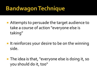    Attempts to persuade the target audience to
    take a course of action "everyone else is
    taking”

   It reinforces your desire to be on the winning
    side.

   The idea is that, "everyone else is doing it, so
    you should do it, too"
 
