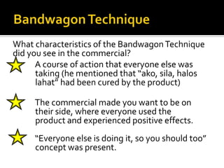 What characteristics of the Bandwagon Technique
did you see in the commercial?
     A course of action that everyone else was
      taking (he mentioned that “ako, sila, halos
      lahat” had been cured by the product)

    The commercial made you want to be on
     their side, where everyone used the
     product and experienced positive effects.
    “Everyone else is doing it, so you should too”
     concept was present.
 