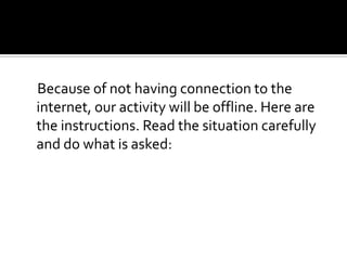 Because of not having connection to the
internet, our activity will be offline. Here are
the instructions. Read the situation carefully
and do what is asked:
 