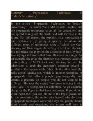 Summary “Propaganda Techniques in
Today’s Advertising”
In the article “Propaganda Techniques in Today’s
Advertising”, the writer “Ann McClintock” implies that
the propaganda techniques target all the generations and
are spread throughout the world and will increase in the
future. For this reason, she explains what propaganda is
and explains it by giving a specific definition and
different types of techniques some of which are Card
stacking and Bandwagon. According to her, Card stacking
is a technique that plays on the distortion of facts by half-
true sayings and words that have illusionist meanings. As
an example she gives the shampoo that removes dandruff
…According to McClintock card stacking is used by
advertisers to grab the customer’s attention toward a
product at the expense of the other. On the other hand, she
talks about Bandwagon, which is another technique of
propaganda that affects people psychologically and
creates a pressure on people who do not want to be
different. She uses the saying “everyone is doing it why
don’t you?” to strengthen her definition. As an example,
she gives the Pepsi ad that lures customers. If you do not
drink Pepsi then you are left out of the Pepsi generation.
In the conclusion, the writer asks herself why do these
propaganda techniques work? She says that people should
think clearly and examining the adverts will help in
 