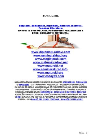 JANUAR, 2011.
Besplatni Seminarski, Diplomski, Maturski Tekstovi i
Pomoćna Literatura.
RADOVI IZ SVIH OBLASTI, POWERPOINT PREZENTACIJE I
DRUGI EDUKATIVNI MATERIJALI.
www.diplomski-radovi.com
www.seminarskirad.org
www.magistarski.com
www.maturskiradovi.net
www.maturski.net
www.seminarskirad.info
www.maturski.org
www.essaysx.com
NA NAŠIM SAJTOVIMA MOŽETE PRONAĆI SVE, BILO DA JE TO SEMINARSKI, DIPLOMSKI
ILI MATURSKI TEKST, POWERPOINT PREZENTACIJA I DRUGI EDUKATIVNI MATERIJAL.
ZA RAZLIKU OD OSTALIH MI VAM PRUŽAMO DA POGLEDATE SVAKI RAD, NJEGOV SADRŽAJ I
PRVE TRI STRANE TAKO DA MOŽETE TAČNO DA ODABERETE ONO ŠTO VAM U POTPUNOSTI
ODGOVARA. U BAZI SE NALAZE SEMINARSKI, DIPLOMSKI I MATURSKI TEKSTOVI
KOJE MOŽETE SKINUTI I UZ NJIHOVU POMOĆ NAPRAVITI JEDINSTVEN I UNIKATAN RAD. AKO
U BAZI NE NAĐETE RAD KOJI VAM JE POTREBAN, U SVAKOM MOMENTU MOŽETE NARUČITI
TEKST NA LINKU POMOĆ PRI IZRADI TEKSTOVA I POMOĆNE LITERATURE.
Strana 2
 