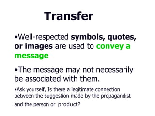 Transfer Well-respected   or negative  symbols, quotes, or images  are used to   convey a message . The message may not necessarily be associated with them.   Ask yourself, Is there a legitimate connection between the suggestion made by the propagandist and the person or   product?  