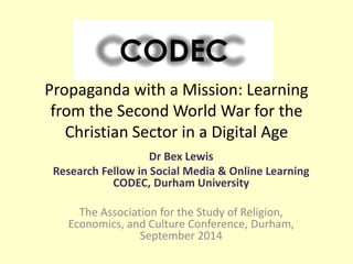 Propaganda with a Mission: Learning 
from the Second World War for the 
Christian Sector in a Digital Age 
Dr Bex Lewis 
Research Fellow in Social Media & Online Learning 
CODEC, Durham University 
The Association for the Study of Religion, 
Economics, and Culture Conference, Durham, 
September 2014 
 