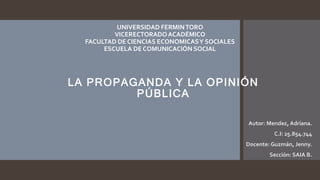 UNIVERSIDAD FERMINTORO
VICERECTORADOACADÉMICO
FACULTAD DE CIENCIAS ECONOMICASY SOCIALES
ESCUELA DE COMUNICACIÓN SOCIAL
Autor: Mendez, Adriana.
C.I: 25.854.744
Docente: Guzmán, Jenny.
Sección: SAIA B.
LA PROPAGANDA Y LA OPINIÓN
PÚBLICA
 