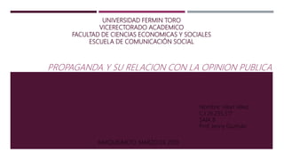 UNIVERSIDAD FERMIN TORO
VICERECTORADO ACADEMICO
FACULTAD DE CIENCIAS ECONOMICAS Y SOCIALES
ESCUELA DE COMUNICACIÓN SOCIAL
PROPAGANDA Y SU RELACION CON LA OPINION PUBLICA
Nombre: Hilari Vélez
C.I 26.235.517
SAIA B
Prof. Jenny Guzmán
BARQUISIMETO, MARZO DE 2019
 