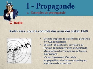 c. Exemples de propagande


 Radio

Radio Paris, sous le contrôle des nazis dès Juillet 1940
                     • Outil de propagande très efficace pendant la
                       2nde Guerre Mondiale
                     • Objectif : objectif clair : convaincre les
                       Français de collaborer avec les Allemands.
                     • Manipulation des Français par de fausses
                       informations
                     • N'a pas l'apparence d'un média
                       propagandiste : émissions non politiques,
                       importance de la musique...
 