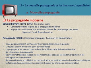 a. Nouvelle propagande

 La propagande moderne
Edward Bernays (1891-1995) Illustration vidéo
     •   Considéré comme le père de la propagande moderne
     •   Inspiration : Gustave Le Bon et Wilfred Trotter  psychologie des foules
                       Sigmund Freud  psychanalyse

Propaganda (1928) : Comment manipuler l'opinion en démocratie ?

• Ceux qui parviendront à influencer les masses détiendront le pouvoir
• La foule a besoin d'une élite pour être contrôlée
• La propagande est née au cœur même de la démocratie libérale américaine.
• Ne critique pas la propagande
• Nouvelle méthode qui repose sur les mécanismes sociaux, les leaders d'opinion et les
  contagions du conformisme
• Bernays réinvente la publicité, la communication, et institutionnalise les relations publiques
• La fabrique du consentement ou comment passer du citoyen au consommateur
 