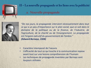 a. Nouvelle propagande


 “De nos jours, la propagande intervient nécessairement dans tout
 ce qui a un peu d’importance sur le plan social, que ce soit dans le
 domaine de la politique ou de la finance, de l’industrie, de
 l’agriculture, de la charité ou de l’enseignement. La propagande
 est l’organe exécutif du gouvernement de l’ombre.”
 (Edward Bernays, 1928)


• Caractère intemporel de l'oeuvre
• L’efficacité de tout ce qui touche à la communication repose
  avant tout sur une bonne compréhension de l’humain
• Les techniques de propagande inventées par Bernays sont
  toujours utilisées
 