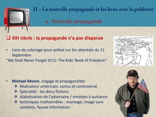 a. Nouvelle propagande


 XXI siècle : la propagande n'a pas disparue

• Livre de coloriage pour enfant sur les attentats du 11
  Septembre
"We Shall Never Forget 9/11: The Kids' Book of Freedom"



• Michael Moore, engagé et propagandiste
    Réalisateur américain, connu et controversé
    Spécialité : les docu-fictions
    diabolisation de l'adversaire / émotion à outrance
    techniques malhonnêtes : montage, image sans
     contexte, fausse information
 