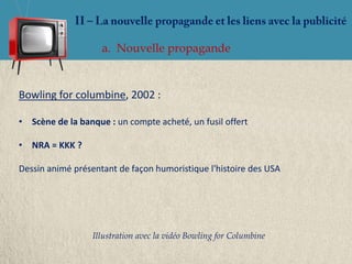 a. Nouvelle propagande


Bowling for columbine, 2002 :

• Scène de la banque : un compte acheté, un fusil offert

• NRA = KKK ?

Dessin animé présentant de façon humoristique l'histoire des USA




                  Illustration avec la vidéo Bowling for Columbine
 