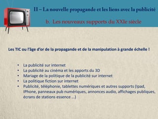 b. Les nouveaux supports du XXIe siècle




Les TIC ou l’âge d’or de la propagande et de la manipulation à grande échelle !


     •   La publicité sur internet
     •   La publicité au cinéma et les apports du 3D
     •   Mariage de la politique de la publicité sur internet
     •   La politique fiction sur internet
     •   Publicité, téléphonie, tablettes numériques et autres supports (Ipad,
         IPhone, panneaux pub numériques, annonces audio, affichages publiques,
         écrans de stations essence …)
 