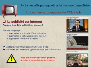 b. Les nouveaux supports du XXIe siècle


 La publicité sur internet
Pourquoi faire de la publicité sur Internet ?

Elle vise 3 objectifs :
      • augmenter la notoriété d’une entreprise
      • augmenter le trafic vers son site Internet
      • augmenter son chiffre d’affaires


 Stratégie de communication multi canal global
 Traçabilité de l’internaute (géolocalisation par l’adresse IP) :


                    Aide à la recherche ou manipulation ?
                    Toucher la sensibilité des internautes
 
