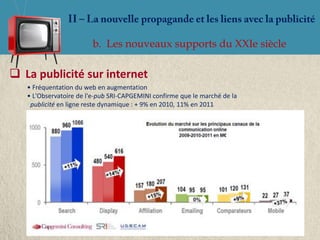 b. Les nouveaux supports du XXIe siècle

 La publicité sur internet
   • Fréquentation du web en augmentation
   • L'Observatoire de l'e-pub SRI-CAPGEMINI confirme que le marché de la
    publicité en ligne reste dynamique : + 9% en 2010, 11% en 2011
 