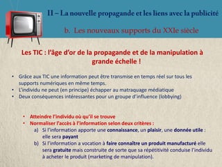 b. Les nouveaux supports du XXIe siècle

    Les TIC : l’âge d’or de la propagande et de la manipulation à
                              grande échelle !
• Grâce aux TIC une information peut être transmise en temps réel sur tous les
  supports numériques en même temps.
• L’individu ne peut (en principe) échapper au matraquage médiatique
• Deux conséquences intéressantes pour un groupe d’influence (lobbying)


    • Atteindre l’individu où qu’il se trouve
    • Normaliser l’accès à l’information selon deux critères :
        a) Si l’information apporte une connaissance, un plaisir, une donnée utile :
           elle sera payant
        b) Si l’information a vocation à faire connaître un produit manufacturé elle
           sera gratuite mais construite de sorte que sa répétitivité conduise l’individu
           à acheter le produit (marketing de manipulation).
 