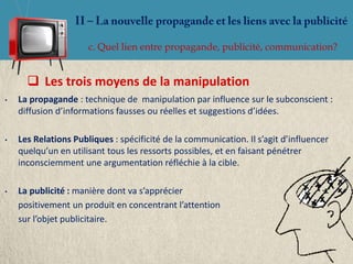 c. Quel lien entre propagande, publicité, communication?


       Les trois moyens de la manipulation
•   La propagande : technique de manipulation par influence sur le subconscient :
    diffusion d’informations fausses ou réelles et suggestions d’idées.

•   Les Relations Publiques : spécificité de la communication. Il s’agit d’influencer
    quelqu’un en utilisant tous les ressorts possibles, et en faisant pénétrer
    inconsciemment une argumentation réfléchie à la cible.

•   La publicité : manière dont va s’apprécier
    positivement un produit en concentrant l’attention
    sur l’objet publicitaire.
 