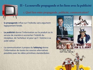 c. Quel lien entre propagande, publicité, communication?


•   la propagande influe sur l’individu sans argument
    logiquement fondé.

•   La publicité donne l’information sur le produit ou le
    service de manière à accrocher l’intérêt du
    récepteur, de l’acheteur et pour qu’il l’estime à sa
    juste valeur

•   La communication à propos du lobbying donne
    l’information de toutes les sources alternatives
    possibles avec les idées primitives standardisées
 