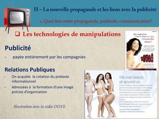 c. Quel lien entre propagande, publicité, communication?


      Les technologies de manipulations

Publicité
•   payée entièrement par les compagnies

Relations Publiques
•   On acquitte la création du prétexte
    informationnel
•   Adressées à la formation d’une image
    précise d’organisation


     Illustration avec la vidéo DOVE
 
